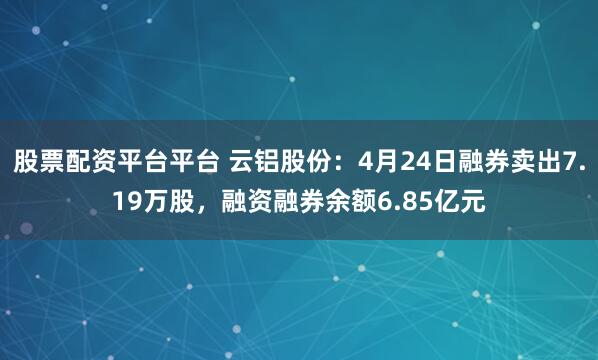 股票配资平台平台 云铝股份：4月24日融券卖出7.19万股，融资融券余额6.85亿元