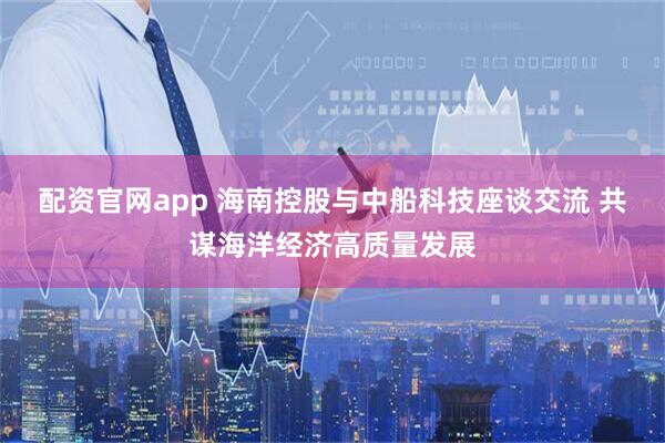 配资官网app 海南控股与中船科技座谈交流 共谋海洋经济高质量发展