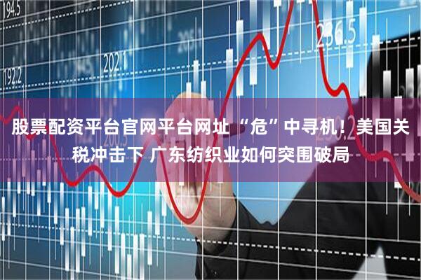 股票配资平台官网平台网址 “危”中寻机！美国关税冲击下 广东纺织业如何突围破局