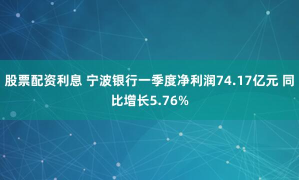 股票配资利息 宁波银行一季度净利润74.17亿元 同比增长5.76%