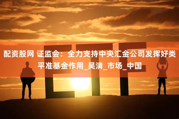 配资股网 证监会：全力支持中央汇金公司发挥好类平准基金作用_吴清_市场_中国