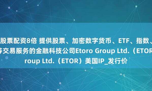 股票配资8倍 提供股票、加密数字货币、ETF、指数、货币、大宗商品等交易服务的金融科技公司Etoro Group Ltd.（ETOR）美国IP_发行价