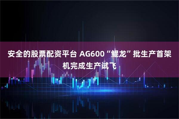 安全的股票配资平台 AG600“鲲龙”批生产首架机完成生产试飞
