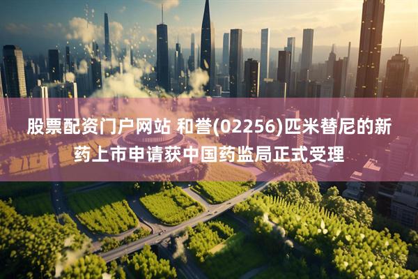 股票配资门户网站 和誉(02256)匹米替尼的新药上市申请获中国药监局正式受理