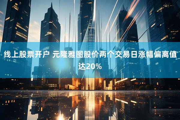 线上股票开户 元隆雅图股价两个交易日涨幅偏离值达20%