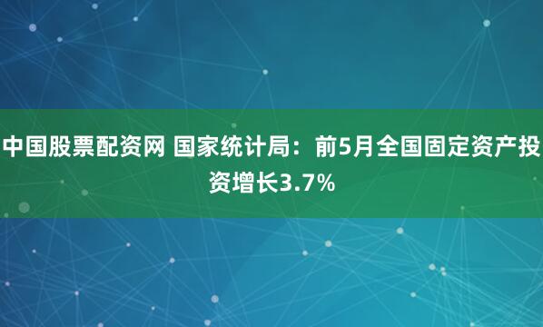 中国股票配资网 国家统计局：前5月全国固定资产投资增长3.7%