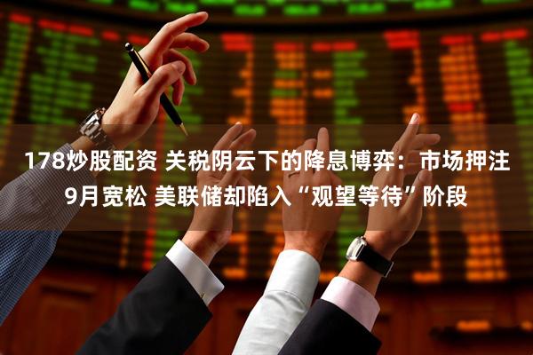 178炒股配资 关税阴云下的降息博弈：市场押注9月宽松 美联储却陷入“观望等待”阶段