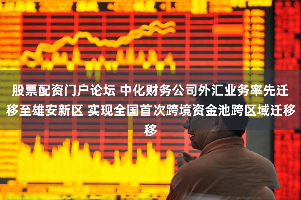 股票配资门户论坛 中化财务公司外汇业务率先迁移至雄安新区 实现全国首次跨境资金池跨区域迁移