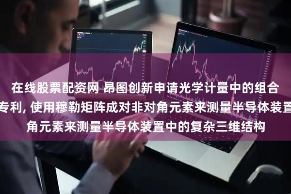 在线股票配资网 昂图创新申请光学计量中的组合式建模和机器学习专利, 使用穆勒矩阵成对非对角元素来测量半导体装置中的复杂三维结构