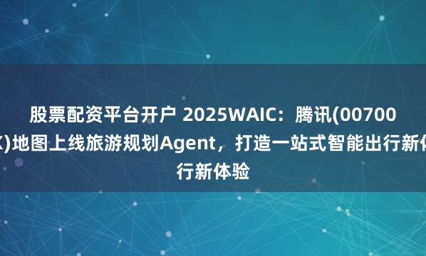 股票配资平台开户 2025WAIC：腾讯(00700.HK)地图上线旅游规划Agent，打造一站式智能出行新体验