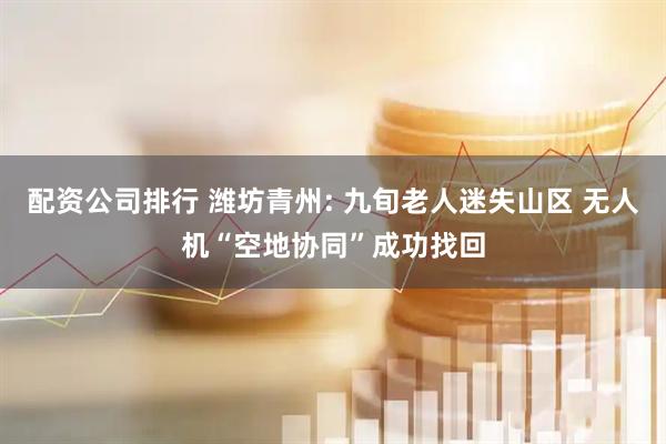 配资公司排行 潍坊青州: 九旬老人迷失山区 无人机“空地协同”成功找回