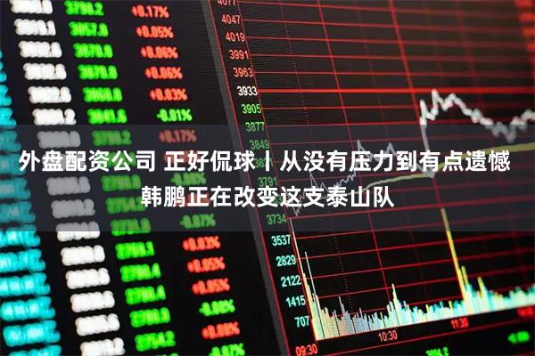 外盘配资公司 正好侃球丨从没有压力到有点遗憾 韩鹏正在改变这支泰山队