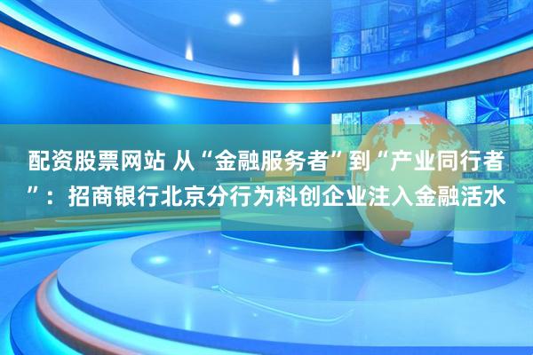 配资股票网站 从“金融服务者”到“产业同行者”：招商银行北京分行为科创企业注入金融活水
