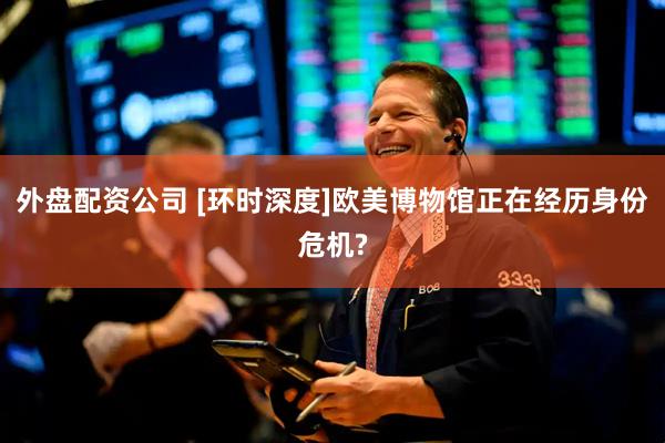 外盘配资公司 [环时深度]欧美博物馆正在经历身份危机?