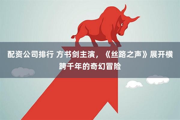 配资公司排行 方书剑主演，《丝路之声》展开横跨千年的奇幻冒险