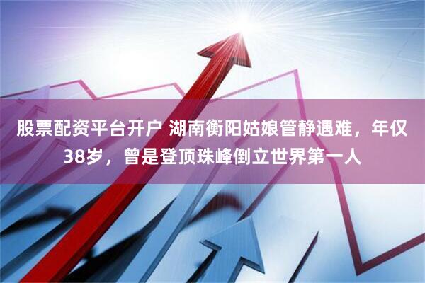 股票配资平台开户 湖南衡阳姑娘管静遇难，年仅38岁，曾是登顶珠峰倒立世界第一人