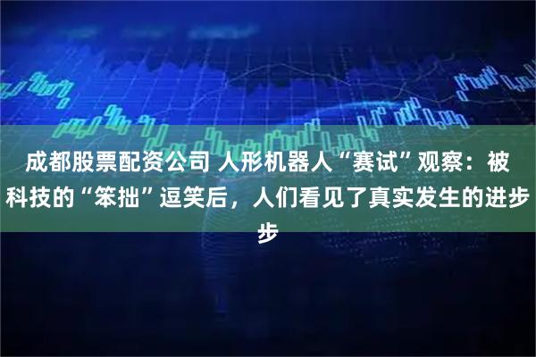 成都股票配资公司 人形机器人“赛试”观察：被科技的“笨拙”逗笑后，人们看见了真实发生的进步