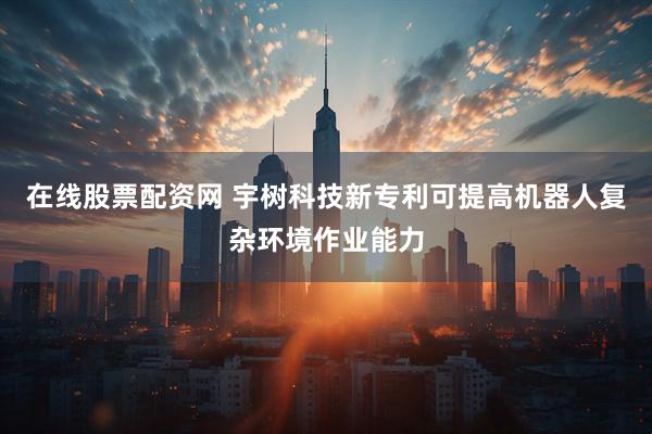 在线股票配资网 宇树科技新专利可提高机器人复杂环境作业能力