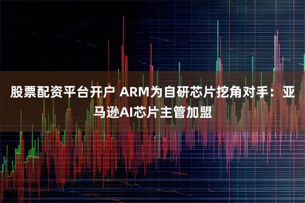 股票配资平台开户 ARM为自研芯片挖角对手：亚马逊AI芯片主管加盟