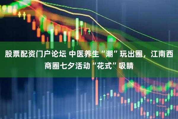 股票配资门户论坛 中医养生“潮”玩出圈，江南西商圈七夕活动“花式”吸睛