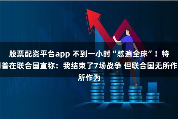股票配资平台app 不到一小时“怼遍全球”！特朗普在联合国宣称：我结束了7场战争 但联合国无所作为