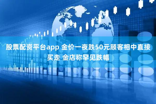 股票配资平台app 金价一夜跌50元顾客相中直接买走 金店称罕见跌幅
