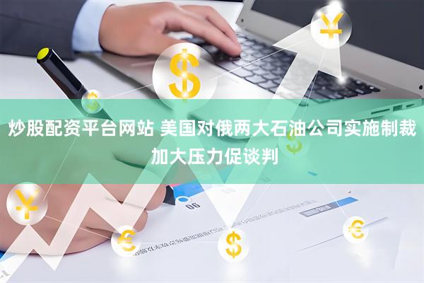 炒股配资平台网站 美国对俄两大石油公司实施制裁 加大压力促谈判