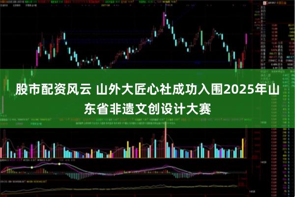 股市配资风云 山外大匠心社成功入围2025年山东省非遗文创设计大赛