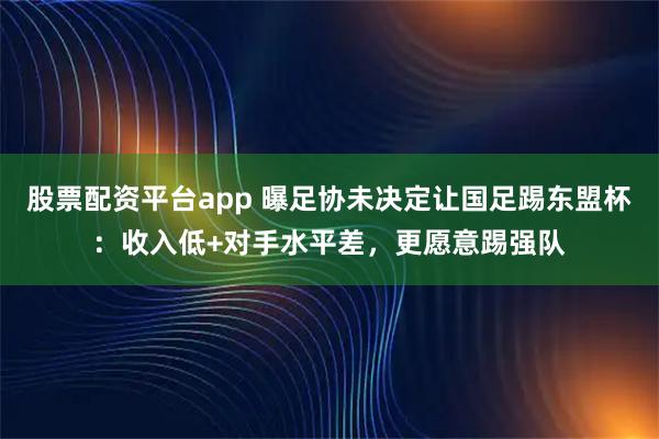 股票配资平台app 曝足协未决定让国足踢东盟杯：收入低+对手水平差，更愿意踢强队