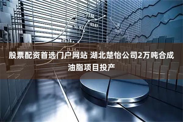 股票配资首选门户网站 湖北楚怡公司2万吨合成油脂项目投产
