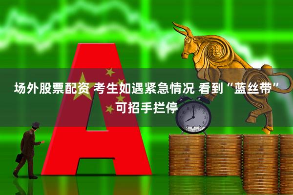 场外股票配资 考生如遇紧急情况 看到“蓝丝带”可招手拦停