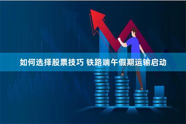 如何选择股票技巧 铁路端午假期运输启动