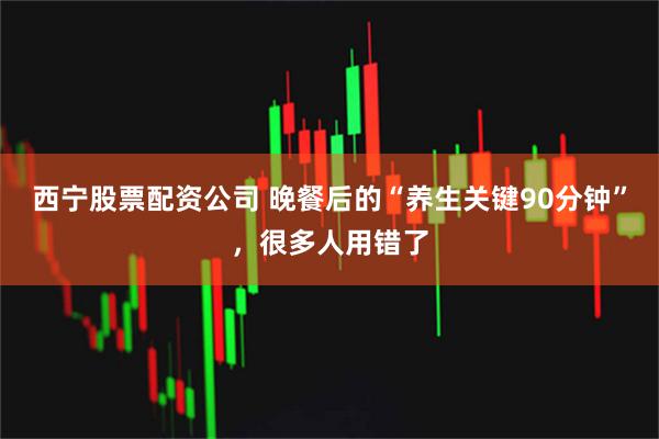 西宁股票配资公司 晚餐后的“养生关键90分钟”，很多人用错了