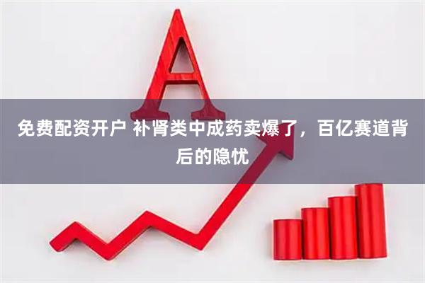 免费配资开户 补肾类中成药卖爆了，百亿赛道背后的隐忧