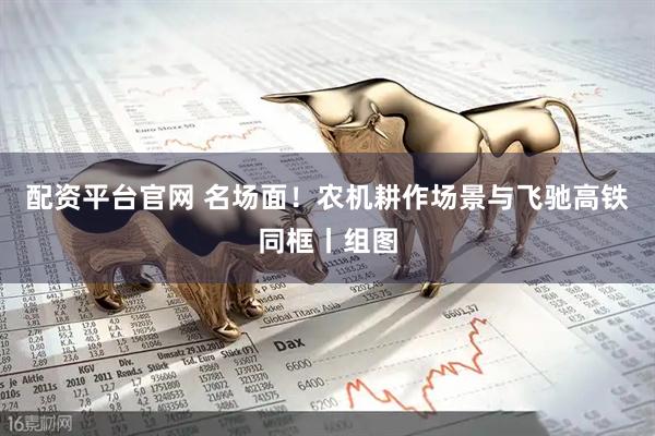 配资平台官网 名场面！农机耕作场景与飞驰高铁同框丨组图