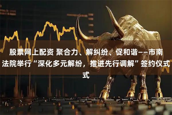 股票网上配资 聚合力、解纠纷、促和谐——市南法院举行“深化多元解纷，推进先行调解”签约仪式