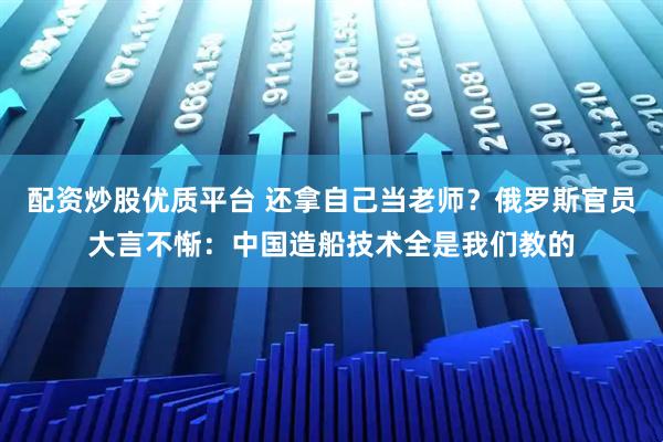 配资炒股优质平台 还拿自己当老师？俄罗斯官员大言不惭：中国造船技术全是我们教的