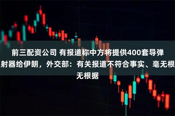 前三配资公司 有报道称中方将提供400套导弹发射器给伊朗，外交部：有关报道不符合事实、毫无根据