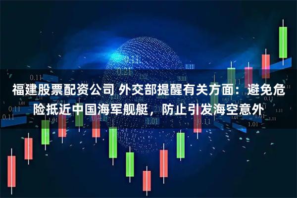 福建股票配资公司 外交部提醒有关方面：避免危险抵近中国海军舰艇，防止引发海空意外