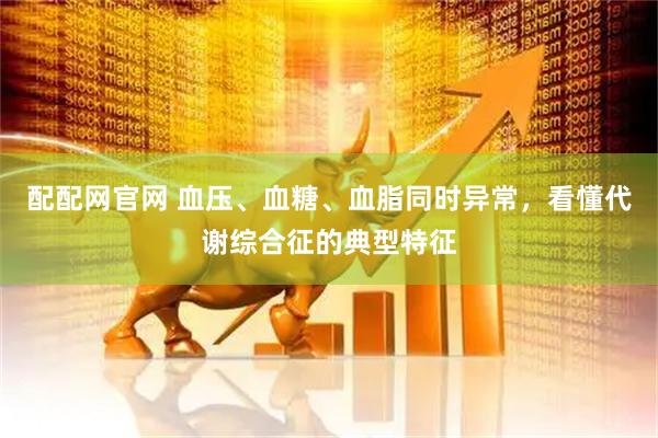 配配网官网 血压、血糖、血脂同时异常，看懂代谢综合征的典型特征