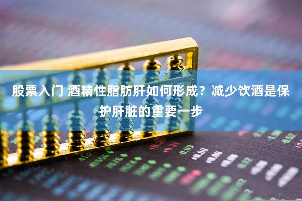 股票入门 酒精性脂肪肝如何形成？减少饮酒是保护肝脏的重要一步