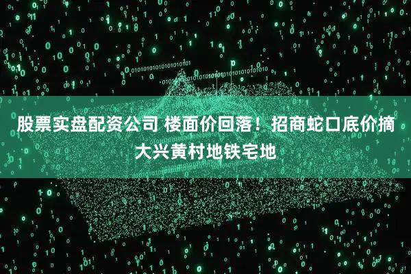 股票实盘配资公司 楼面价回落！招商蛇口底价摘大兴黄村地铁宅地