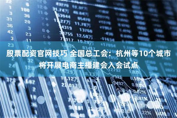 股票配资官网技巧 全国总工会：杭州等10个城市将开展电商主播建会入会试点