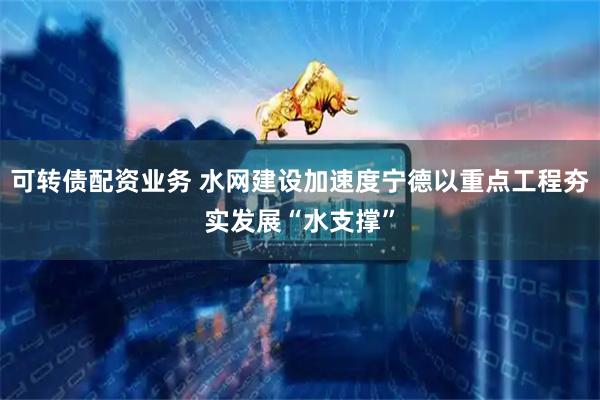可转债配资业务 水网建设加速度宁德以重点工程夯实发展“水支撑”