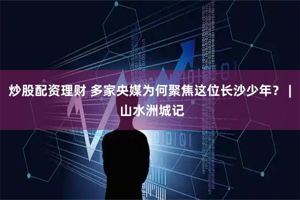 炒股配资理财 多家央媒为何聚焦这位长沙少年？ | 山水洲城记