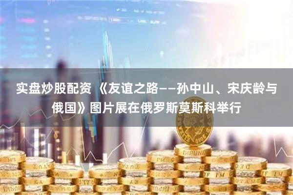 实盘炒股配资 《友谊之路——孙中山、宋庆龄与俄国》图片展在俄罗斯莫斯科举行