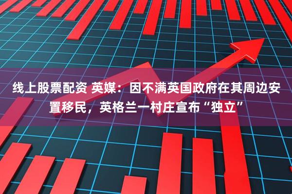 线上股票配资 英媒：因不满英国政府在其周边安置移民，英格兰一村庄宣布“独立”