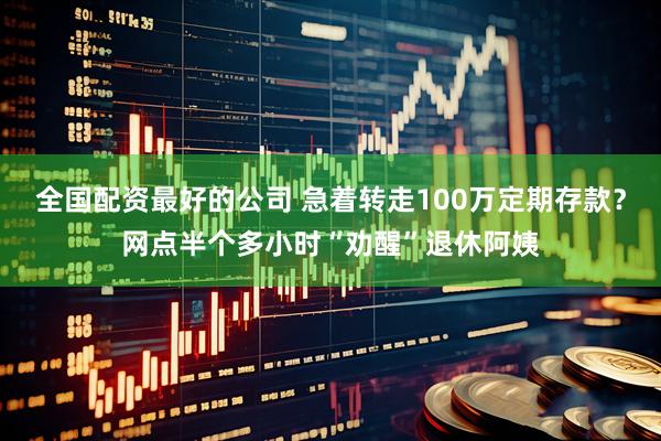 全国配资最好的公司 急着转走100万定期存款？网点半个多小时“劝醒”退休阿姨