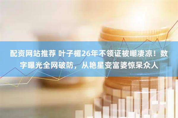 配资网站推荐 叶子楣26年不领证被嘲凄凉！数字曝光全网破防，从艳星变富婆惊呆众人