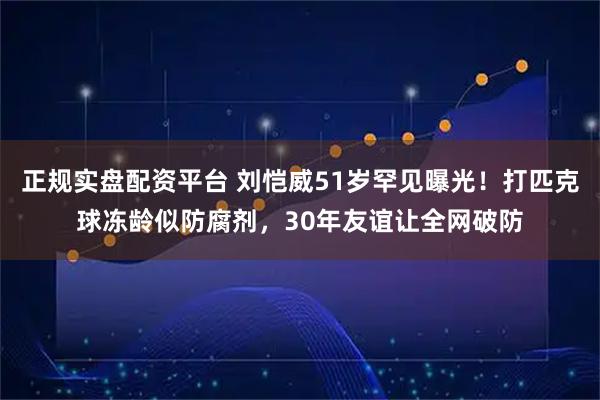 正规实盘配资平台 刘恺威51岁罕见曝光！打匹克球冻龄似防腐剂，30年友谊让全网破防